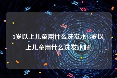 3岁以上儿童用什么洗发水(3岁以上儿童用什么洗发水好)