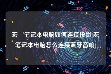 宏碁笔记本电脑如何连接投影(宏碁笔记本电脑怎么连接蓝牙音响)