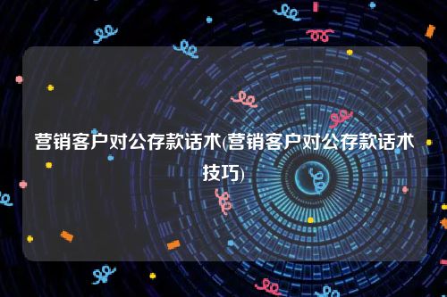 营销客户对公存款话术(营销客户对公存款话术技巧)