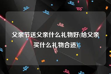 父亲节送父亲什么礼物好(给父亲买什么礼物合适)