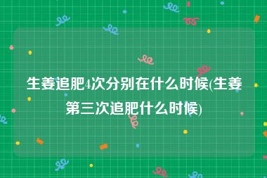 生姜追肥4次分别在什么时候(生姜第三次追肥什么时候)