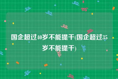 国企超过40岁不能提干(国企超过35岁不能提干)