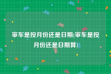 审车是按月份还是日期(审车是按月份还是日期算)