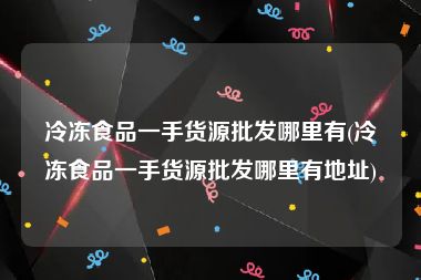 冷冻食品一手货源批发哪里有(冷冻食品一手货源批发哪里有地址)