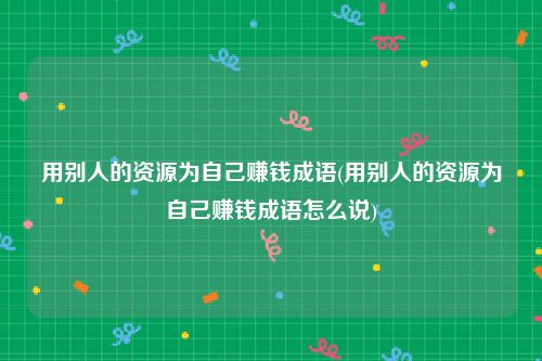 用别人的资源为自己赚钱成语(用别人的资源为自己赚钱成语怎么说)