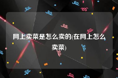 网上卖菜是怎么卖的(在网上怎么卖菜)