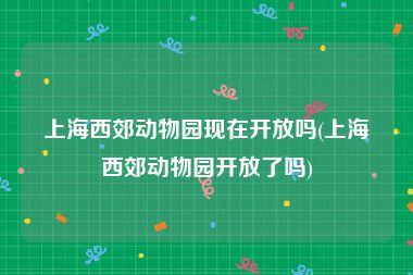 上海西郊动物园现在开放吗(上海西郊动物园开放了吗)