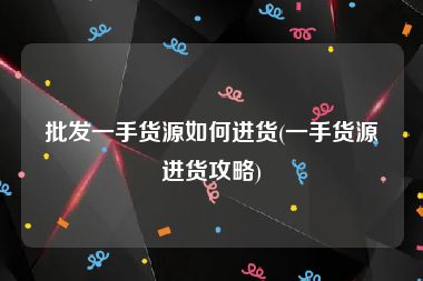 批发一手货源如何进货(一手货源进货攻略)