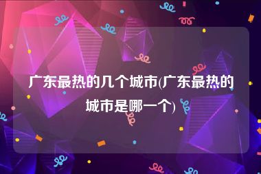 广东最热的几个城市(广东最热的城市是哪一个)