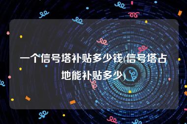 一个信号塔补贴多少钱(信号塔占地能补贴多少)