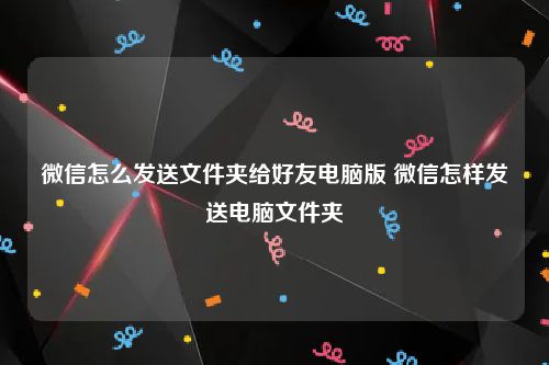 微信怎么发送文件夹给好友电脑版 微信怎样发送电脑文件夹