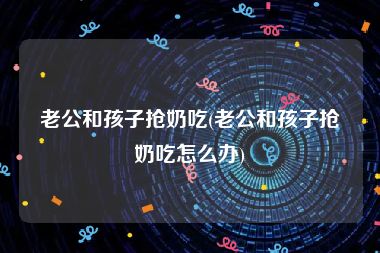 老公和孩子抢奶吃(老公和孩子抢奶吃怎么办)