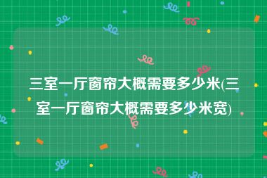 三室一厅窗帘大概需要多少米(三室一厅窗帘大概需要多少米宽)