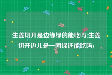 生姜切开是边缘绿的能吃吗(生姜切开边儿是一圈绿还能吃吗)