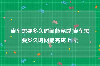 审车需要多久时间能完成(审车需要多久时间能完成上牌)