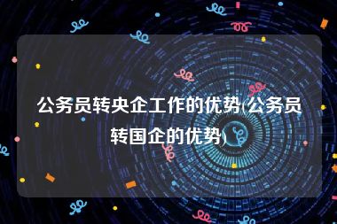 公务员转央企工作的优势(公务员转国企的优势)