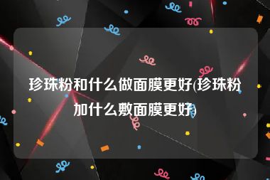 珍珠粉和什么做面膜更好(珍珠粉加什么敷面膜更好)