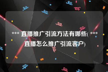  *** 直播推广引流方法有哪些( *** 直播怎么推广引流客户)