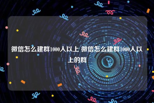 微信怎么建群1000人以上 微信怎么建群1000人以上的群