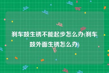 刹车鼓生锈不能起步怎么办(刹车鼓外面生锈怎么办)