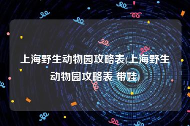 上海野生动物园攻略表(上海野生动物园攻略表 带娃)