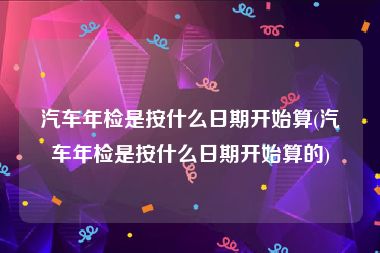 汽车年检是按什么日期开始算(汽车年检是按什么日期开始算的)