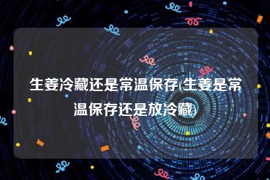 生姜冷藏还是常温保存(生姜是常温保存还是放冷藏)