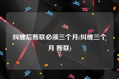 纠缠后断联必须三个月(纠缠三个月 断联)