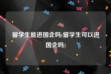 留学生能进国企吗(留学生可以进国企吗)