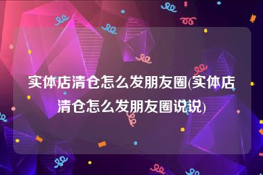 实体店清仓怎么发朋友圈(实体店清仓怎么发朋友圈说说)