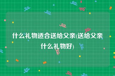 什么礼物适合送给父亲(送给父亲什么礼物好)