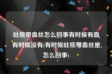 吐痰带血丝怎么回事有时候有血有时候没有(有时候吐痰带血丝是怎么回事)