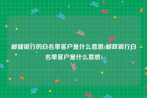 邮储银行的白名单客户是什么意思(邮政银行白名单客户是什么意思)