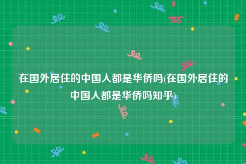 在国外居住的中国人都是华侨吗(在国外居住的中国人都是华侨吗知乎)