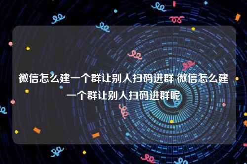 微信怎么建一个群让别人扫码进群 微信怎么建一个群让别人扫码进群呢