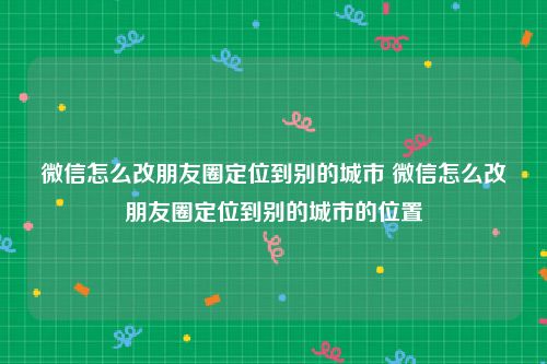 微信怎么改朋友圈定位到别的城市 微信怎么改朋友圈定位到别的城市的位置