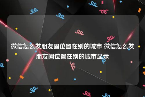 微信怎么发朋友圈位置在别的城市 微信怎么发朋友圈位置在别的城市显示