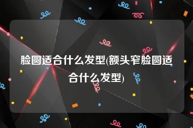 脸圆适合什么发型(额头窄脸圆适合什么发型)