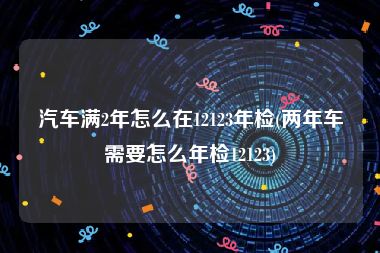 汽车满2年怎么在12123年检(两年车需要怎么年检12123)