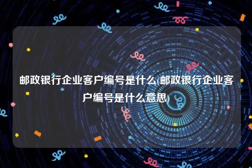 邮政银行企业客户编号是什么(邮政银行企业客户编号是什么意思)