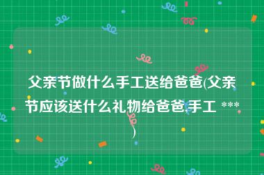 父亲节做什么手工送给爸爸(父亲节应该送什么礼物给爸爸,手工 *** )