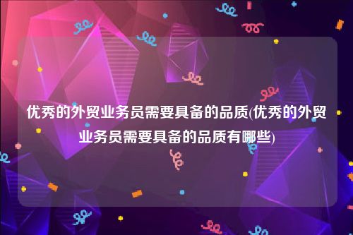 优秀的外贸业务员需要具备的品质(优秀的外贸业务员需要具备的品质有哪些)