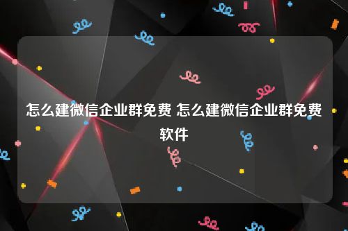 怎么建微信企业群免费 怎么建微信企业群免费软件