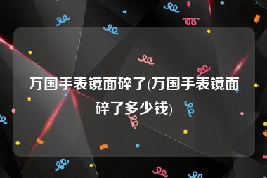 万国手表镜面碎了(万国手表镜面碎了多少钱)