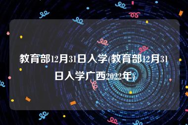 教育部12月31日入学(教育部12月31日入学广西2022年)