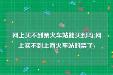 网上买不到票火车站能买到吗(网上买不到上海火车站的票了)