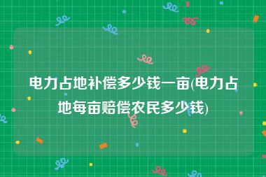 电力占地补偿多少钱一亩(电力占地每亩赔偿农民多少钱)