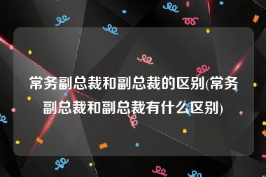 常务副总裁和副总裁的区别(常务副总裁和副总裁有什么区别)