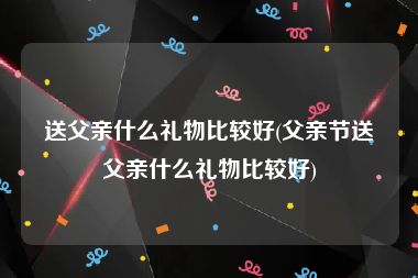 送父亲什么礼物比较好(父亲节送父亲什么礼物比较好)