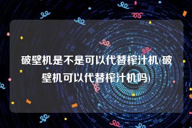 破壁机是不是可以代替榨汁机(破壁机可以代替榨汁机吗)